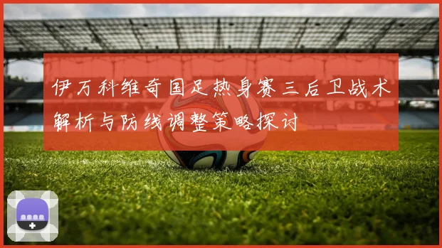伊万科维奇国足热身赛三后卫战术解析与防线调整策略探讨