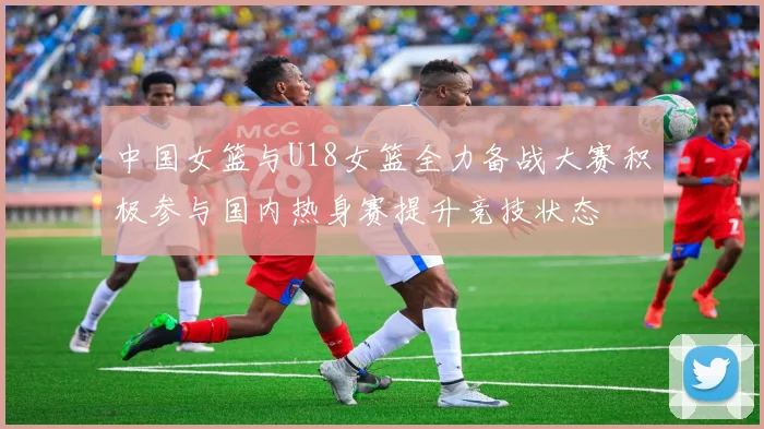 中国女篮与U18女篮全力备战大赛积极参与国内热身赛提升竞技状态