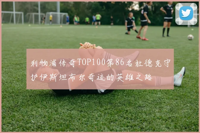 利物浦传奇TOP100第86名杜德克守护伊斯坦布尔奇迹的英雄之路