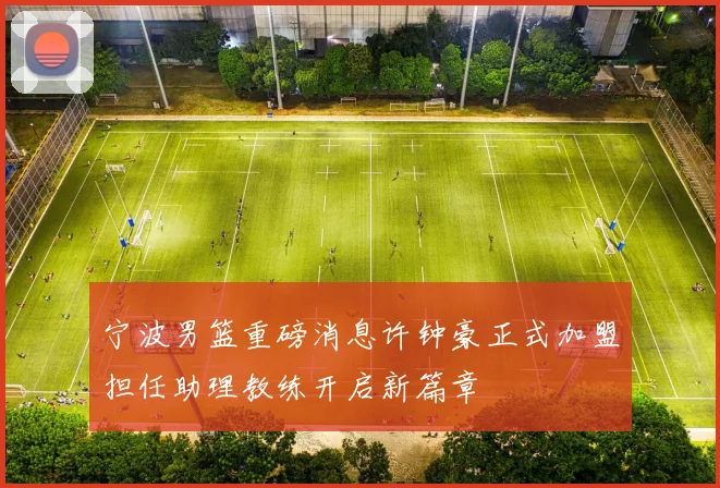 宁波男篮重磅消息许钟豪正式加盟担任助理教练开启新篇章