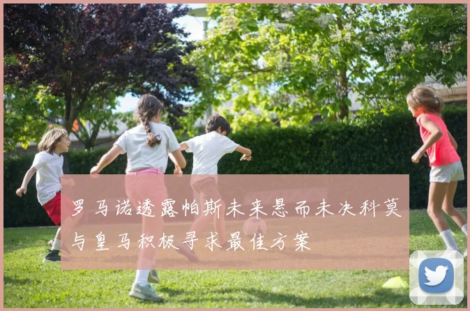 罗马诺透露帕斯未来悬而未决科莫与皇马积极寻求最佳方案