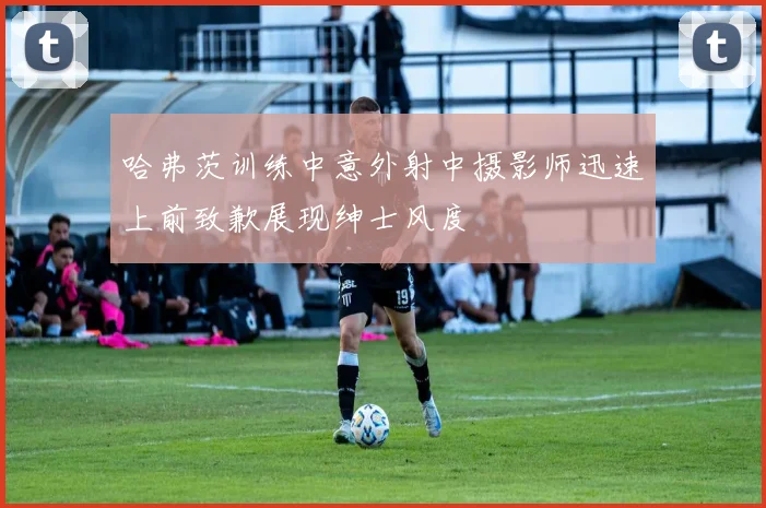 哈弗茨训练中意外射中摄影师迅速上前致歉展现绅士风度