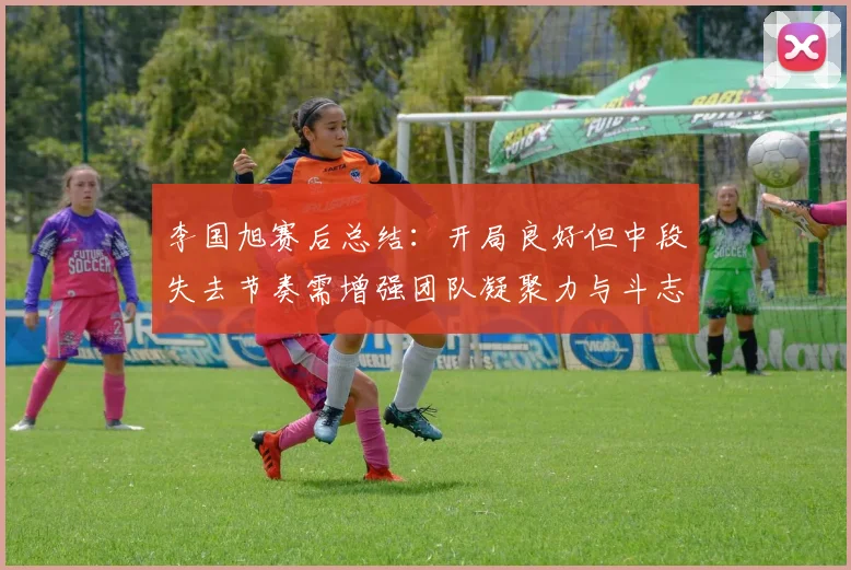 李国旭赛后总结：开局良好但中段失去节奏需增强团队凝聚力与斗志
