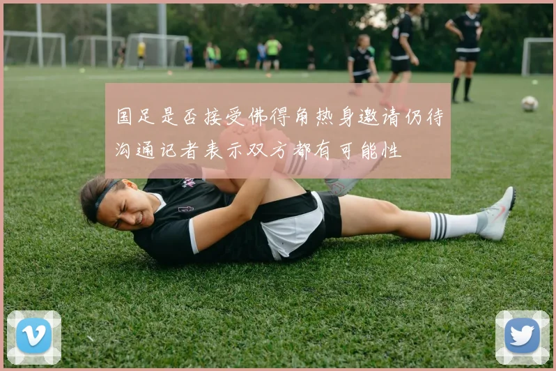 国足是否接受佛得角热身邀请仍待沟通记者表示双方都有可能性