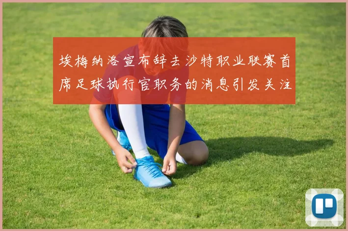 埃梅纳洛宣布辞去沙特职业联赛首席足球执行官职务的消息引发关注